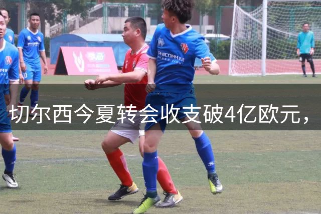 切尔西今夏转会收支破4亿欧元，罗杰斯成最贵引援