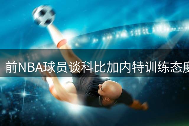 前NBA球员谈科比加内特训练态度：严苛备战铸就传奇